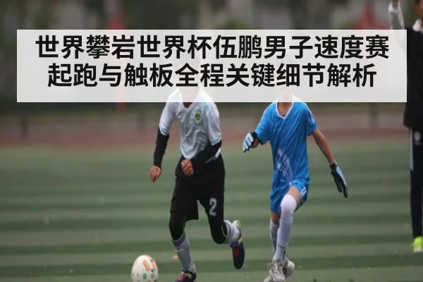世界攀岩世界杯伍鹏男子速度赛起跑与触板全程关键细节解析